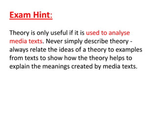 Exam Hint:
Theory is only useful if it is used to analyse
media texts. Never simply describe theory -
always relate the ideas of a theory to examples
from texts to show how the theory helps to
explain the meanings created by media texts.
 