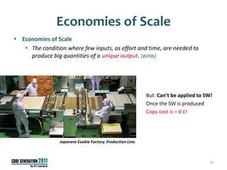 Economies of Scale
 Economies of Scale
    The condition where few inputs, as effort and time, are needed to
     produce big quantities of a unique output. [Wit96]




                                                             But: Can’t be applied to SW!
                                                             Once the SW is produced
                                                             Copy cost is = 0 £!




                 Japanese Cookie Factory. Production Line.



                                                                                       16
 