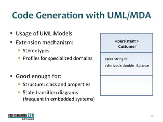 Code Generation with UML/MDA
 Usage of UML Models
 Extension mechanism:                       «persistent»
                                              Customer
   Stereotypes
   Profiles for specialized domains   «pk» string Id
                                       «derived» double Balance

 Good enough for:
   Structure: class and properties
   State transition diagrams
    (frequent in embedded systems)


                                                                  27
 