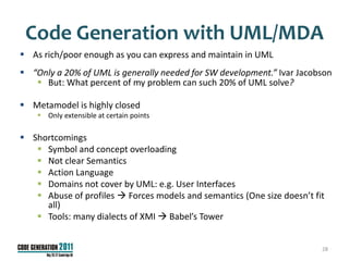 Code Generation with UML/MDA
 As rich/poor enough as you can express and maintain in UML
 “Only a 20% of UML is generally needed for SW development.” Ivar Jacobson
    But: What percent of my problem can such 20% of UML solve?

 Metamodel is highly closed
     Only extensible at certain points

 Shortcomings
    Symbol and concept overloading
    Not clear Semantics
    Action Language
    Domains not cover by UML: e.g. User Interfaces
    Abuse of profiles  Forces models and semantics (One size doesn’t fit
     all)
    Tools: many dialects of XMI  Babel’s Tower


                                                                         28
 
