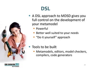 DSL
 A DSL approach to MDSD gives you
  full control on the development of
  your metamodel
    Powerful
    Better well suited to your needs
    “Do it yourself” approach

 Tools to be built
    Metamodels, editors, model checkers,
     compilers, code generators

                                        29
 