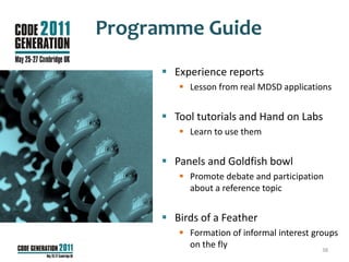 Programme Guide
      Experience reports
         Lesson from real MDSD applications


      Tool tutorials and Hand on Labs
         Learn to use them


      Panels and Goldfish bowl
         Promote debate and participation
          about a reference topic


      Birds of a Feather
         Formation of informal interest groups
          on the fly                        38
 