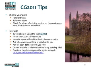 CG2011 Tips
 Choose your path
     Parallel tracks
     Split your team
     Check for slides of missing session on the conference
      web, SlideShare or InfoQ.com

 Interact!
       Tweet about it using the tag #cg2011
       Install the CG2011 iPhone App
       Introduce yourself and involve in the community
       Ask whenever something is not clear to you
       Ask for each dark acronym you find
       Do not miss the traditional and relaxing punting trip!
       Continue the discussion on the social network:
        http://modeldrivensoftware.net/




                                                                 39
 