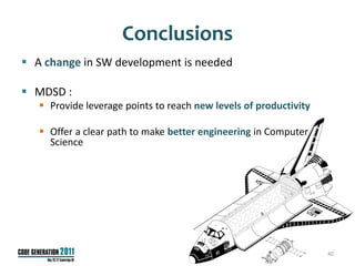 Conclusions
 A change in SW development is needed

 MDSD :
    Provide leverage points to reach new levels of productivity

    Offer a clear path to make better engineering in Computer
     Science




                                                                   40
 