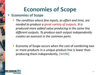 Economies of Scope
 Economies of Scope
   The condition where few inputs, as effort and time, are
    needed to produce a great variety of outputs. It is
    produced more added value producing in the same line
    different outputs. To produce each output independently
    creates an overcost in the common parts.

   Economy of Scope occurs when the cost of combining two
    or more products in a unique product line is lower than
    producing them independently. [Wit96]




                                                              18
 