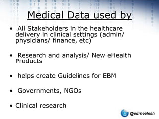 Medical Data used by
• All Stakeholders in the healthcare
  delivery in clinical settings (admin/
  physicians/ finance, etc)

• Research and analysis/ New eHealth
  Products

• helps create Guidelines for EBM

• Governments, NGOs

• Clinical research
 