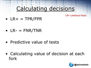 Calculating decisions
                              LR= Likelihood Ratio
• LR+ = TPR/FPR

• LR- = FNR/TNR

• Predictive value of tests

• Calculating value of decision at each
 fork
 