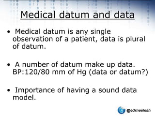Medical datum and data
• Medical datum is any single
 observation of a patient, data is plural
 of datum.

• A number of datum make up data.
 BP:120/80 mm of Hg (data or datum?)

• Importance of having a sound data
 model.
 