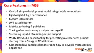 Core	
  Features	
  in	
  MSS	
  
•  Quick	
  &	
  simple	
  development	
  model	
  using	
  simple	
  annota)ons	
  
•  Lightweight	
  &	
  high	
  performance	
  
•  Custom	
  interceptors	
  	
  
•  JWT	
  based	
  security	
  
•  Metrics	
  gathering	
  &	
  publishing	
  
•  Tracing	
  of	
  requests	
  using	
  a	
  unique	
  message	
  ID	
  
•  Streaming	
  input	
  &	
  streaming	
  output	
  support	
  
•  WSO2	
  DevStudio	
  based	
  tooling	
  for	
  genera)ng	
  microservices	
  projects	
  
star)ng	
  from	
  a	
  Swagger	
  API	
  deﬁni)on	
  
•  Comprehensive	
  samples	
  demonstra)ng	
  how	
  to	
  develop	
  microservices	
  
applica)on	
  
 