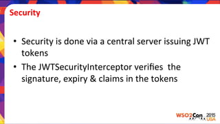 Security	
  
•  Security	
  is	
  done	
  via	
  a	
  central	
  server	
  issuing	
  JWT	
  
tokens	
  	
  
•  The	
  JWTSecurityInterceptor	
  veriﬁes	
  	
  the	
  
signature,	
  expiry	
  &	
  claims	
  in	
  the	
  tokens	
  
 