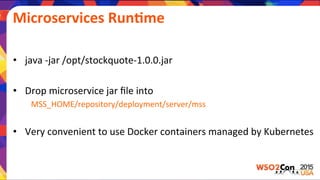 •  java	
  -­‐jar	
  /opt/stockquote-­‐1.0.0.jar	
  
•  Drop	
  microservice	
  jar	
  ﬁle	
  into	
  	
  
	
  MSS_HOME/repository/deployment/server/mss	
  
	
  
•  Very	
  convenient	
  to	
  use	
  Docker	
  containers	
  managed	
  by	
  Kubernetes	
  
Microservices	
  RunGme	
  
 