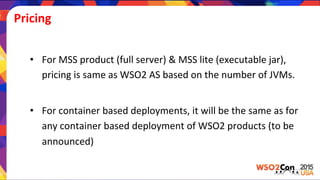 Pricing	
  
•  For	
  MSS	
  product	
  (full	
  server)	
  &	
  MSS	
  lite	
  (executable	
  jar),	
  
pricing	
  is	
  same	
  as	
  WSO2	
  AS	
  based	
  on	
  the	
  number	
  of	
  JVMs.	
  
•  For	
  container	
  based	
  deployments,	
  it	
  will	
  be	
  the	
  same	
  as	
  for	
  
any	
  container	
  based	
  deployment	
  of	
  WSO2	
  products	
  (to	
  be	
  
announced)	
  
 