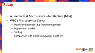 Recap	
  
•  A	
  brief	
  look	
  at	
  Microservices	
  Architecture	
  (MSA)	
  
•  WSO2	
  Microservices	
  Server	
  
–  Development	
  model	
  &	
  programming	
  model	
  
–  Deployment	
  model	
  
–  Tooling	
  
–  Comparison	
  with	
  other	
  frameworks	
  out	
  there	
  
 