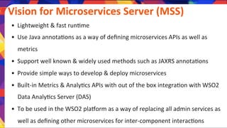  	
  Vision	
  for	
  Microservices	
  Server	
  (MSS)	
  	
  
•  Lightweight	
  &	
  fast	
  run)me	
  
•  Use	
  Java	
  annota)ons	
  as	
  a	
  way	
  of	
  deﬁning	
  microservices	
  APIs	
  as	
  well	
  as	
  
metrics	
  
•  Support	
  well	
  known	
  &	
  widely	
  used	
  methods	
  such	
  as	
  JAXRS	
  annota)ons	
  
•  Provide	
  simple	
  ways	
  to	
  develop	
  &	
  deploy	
  microservices	
  
•  Built-­‐in	
  Metrics	
  &	
  Analy)cs	
  APIs	
  with	
  out	
  of	
  the	
  box	
  integra)on	
  with	
  WSO2	
  
Data	
  Analy)cs	
  Server	
  (DAS)	
  
•  To	
  be	
  used	
  in	
  the	
  WSO2	
  pla]orm	
  as	
  a	
  way	
  of	
  replacing	
  all	
  admin	
  services	
  as	
  
well	
  as	
  deﬁning	
  other	
  microservices	
  for	
  inter-­‐component	
  interac)ons	
  
 