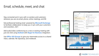 Email, schedule, meet, and chat
Stay connected and in sync with co-workers and customers
wherever you are via email, phone, online meetings, and IM.
Get professional looking email powered by Microsoft Exchange
to facilitate collaboration to keep you in sync with your customers
and coworkers, 24/7.
Add audio/video conferencing to a new or existing meeting with
just one click using Outlook with Skype for Business integration.
Use Office 365 Groups to give your teammates access to a shared
inbox, calendar, file repository, and notebook.
 