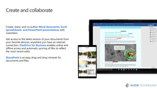 Create and collaborate
Create, share, and co-author Word documents, Excel
spreadsheets, and PowerPoint presentations with
coworkers.
Get access to the latest version of your documents from
your favorite devices, anywhere you have an internet
connection. OneDrive for Business enables online and
offline access and automatic syncing of files to reflect
the most recent edits.
SharePoint is an easy drag and drop intranet for
documents and files.
 