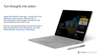Turn thoughts into action
Interact with devices in new ways – choose from voice,
digital pen, touch, gesture, Windows Ink, or
Microsoft Edge to turn thoughts into actions in the
way that feels and works best for you.
Start fast, stay focused and finish first with new tools to
keep you productive such as Start Menu, Live Tiles,
Virtual Desktop, Snap Assist, Tablet Mode.
 