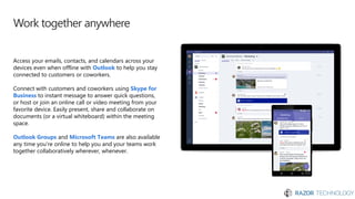 Work together anywhere
Access your emails, contacts, and calendars across your
devices even when offline with Outlook to help you stay
connected to customers or coworkers.
Connect with customers and coworkers using Skype for
Business to instant message to answer quick questions,
or host or join an online call or video meeting from your
favorite device. Easily present, share and collaborate on
documents (or a virtual whiteboard) within the meeting
space.
Outlook Groups and Microsoft Teams are also available
any time you’re online to help you and your teams work
together collaboratively wherever, whenever.
 