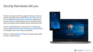 Security that travels with you
Protect your data and devices against malware, malicious
attacks, and device loss or theft. BitLocker, BitLocker to
Go, and Windows Information Protection help protect
business data on mobile devices by ensuring all business
data is encrypted and accessible only by authorized users.
Further protect Windows 10 devices from unauthorized
access using Windows Hello multi-factor authentication
to strengthen your users’ device credentials.
Perform a remote Selective Wipe of company data easily
on lost or stolen devices.
 
