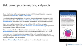 Help protect your devices, data, and people
Know that lost or stolen devices are protected with Windows 10 built-in encryption
capabilities like BitLocker and BitLocker to Go.
Help prevent accidental data leaks by securely separating business information from
personal information with Windows Information Protection, and perform a remote
Selective Wipe of business data on demand while leaving personal data untouched.
Make sure employees always have access to files while confining company
information to Office apps, using App Protection for Office mobile apps capabilities
for personal iOS, and Android devices.
Make accessing Windows 10 devices more convenient, simple, and secure by using
Windows Hello biometric authentication2 to unlock devices with a look or a touch.
Help make sure that devices boot securely and that only trusted software can run
during start-up with Windows Trusted Boot used in combination with the PC industry
hardware standard, UEFI Secure Boot.
Enforce Windows Defender to always be on from within the admin console.
 