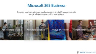 Achieve more together Anywhere it matters Always-on security Simplified for business
Microsoft 365 Business
Empoweryourteam,safeguardyourbusiness,andsimplifyITmanagementwith
asinglesolution,purpose-builtforyourbusiness.
 