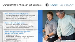 Our expertise + Microsoft 365 Business
We can manage your security operations
remotely so you don’t have to…
 Worry about security
 Manage devices and desktop software deployments
 Contract with multiple vendors and multiple
technology solutions
We can help you integrate your…
 Security and Identity across the enterprise
 On Premise and Cloud Applications with Single Sign
 Communications, Social and digital business
We’re the expert in cloud deployment…
 Comprehensive expertise including conversion services
 Portfolio of productivity and collaboration solutions
 Extensive Office 365 + Azure experience
 