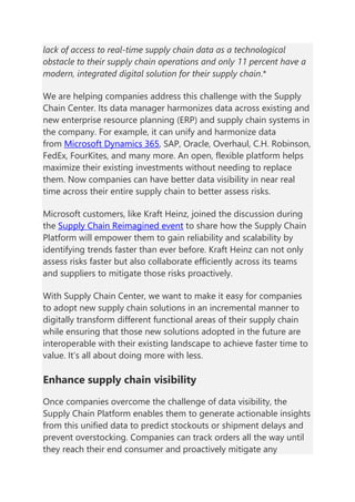 lack of access to real-time supply chain data as a technological
obstacle to their supply chain operations and only 11 percent have a
modern, integrated digital solution for their supply chain.*
We are helping companies address this challenge with the Supply
Chain Center. Its data manager harmonizes data across existing and
new enterprise resource planning (ERP) and supply chain systems in
the company. For example, it can unify and harmonize data
from Microsoft Dynamics 365, SAP, Oracle, Overhaul, C.H. Robinson,
FedEx, FourKites, and many more. An open, flexible platform helps
maximize their existing investments without needing to replace
them. Now companies can have better data visibility in near real
time across their entire supply chain to better assess risks.
Microsoft customers, like Kraft Heinz, joined the discussion during
the Supply Chain Reimagined event to share how the Supply Chain
Platform will empower them to gain reliability and scalability by
identifying trends faster than ever before. Kraft Heinz can not only
assess risks faster but also collaborate efficiently across its teams
and suppliers to mitigate those risks proactively.
With Supply Chain Center, we want to make it easy for companies
to adopt new supply chain solutions in an incremental manner to
digitally transform different functional areas of their supply chain
while ensuring that those new solutions adopted in the future are
interoperable with their existing landscape to achieve faster time to
value. It’s all about doing more with less.
Enhance supply chain visibility
Once companies overcome the challenge of data visibility, the
Supply Chain Platform enables them to generate actionable insights
from this unified data to predict stockouts or shipment delays and
prevent overstocking. Companies can track orders all the way until
they reach their end consumer and proactively mitigate any
 