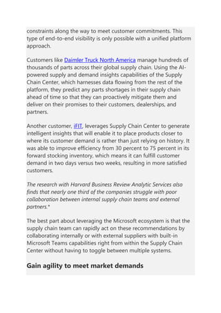 constraints along the way to meet customer commitments. This
type of end-to-end visibility is only possible with a unified platform
approach.
Customers like Daimler Truck North America manage hundreds of
thousands of parts across their global supply chain. Using the AI-
powered supply and demand insights capabilities of the Supply
Chain Center, which harnesses data flowing from the rest of the
platform, they predict any parts shortages in their supply chain
ahead of time so that they can proactively mitigate them and
deliver on their promises to their customers, dealerships, and
partners.
Another customer, iFIT, leverages Supply Chain Center to generate
intelligent insights that will enable it to place products closer to
where its customer demand is rather than just relying on history. It
was able to improve efficiency from 30 percent to 75 percent in its
forward stocking inventory, which means it can fulfill customer
demand in two days versus two weeks, resulting in more satisfied
customers.
The research with Harvard Business Review Analytic Services also
finds that nearly one third of the companies struggle with poor
collaboration between internal supply chain teams and external
partners.*
The best part about leveraging the Microsoft ecosystem is that the
supply chain team can rapidly act on these recommendations by
collaborating internally or with external suppliers with built-in
Microsoft Teams capabilities right from within the Supply Chain
Center without having to toggle between multiple systems.
Gain agility to meet market demands
 