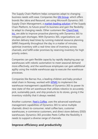 The Supply Chain Platform helps companies adapt to changing
business needs with ease. Companies like GN Group, which offers
brands like Jabra and Resound, are using Microsoft Dynamics 365
Supply Chain Management, a market-leading solution of the Supply
Chain Platform, to future-proof its business and gain the flexibility
to adapt to changing needs. Other customers like ChemTreat,
Inc. are able to improve proactive planning with Dynamics 365 to
mitigate part shortages. With Dynamics 365, organizations can
shorten delivery lead times by running material resource planning
(MRP) frequently throughout the day in a matter of minutes,
optimize inventory with a real-time view of inventory across
channels, and fulfill order promises by reserving inventory for high
priority orders.
Companies can gain flexible capacity by rapidly deploying pop-up
warehouses with robotic automation to meet seasonal demand
more effectively, and the warehouse employees can gain additional
agility using the mobile warehouse app to execute the warehouse
processes.
Companies like Barnas Hus, a leading children and baby product
retail chain in Norway, worked with KPMG to implement the
warehouse management capabilities of Dynamics 365 to power its
new state-of-the-art warehouse that utilizes robotics to accurately
pick, sustainably pack, and ship products to its stores, giving it the
inventory visibility that it always needed.
Another customer, Peet’s Coffee, uses the advanced warehouse
management capabilities of Dynamics 365 to serve multiple
channels: direct-to-consumer, retail coffee bars, customer
warehouses, e-commerce customers, and direct store delivery (DSD)
warehouses. Dynamics 365 provides Peets Coffee the flexibility it
needs to support a diverse range of channels.
Improve efficiency and productivity
 