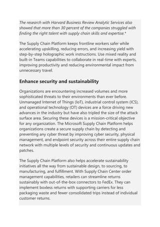 The research with Harvard Business Review Analytic Services also
showed that more than 30 percent of the companies struggled with
finding the right talent with supply chain skills and expertise.*
The Supply Chain Platform keeps frontline workers safer while
accelerating upskilling, reducing errors, and increasing yield with
step-by-step holographic work instructions. Use mixed reality and
built-in Teams capabilities to collaborate in real-time with experts,
improving productivity and reducing environmental impact from
unnecessary travel.
Enhance security and sustainability
Organizations are encountering increased volumes and more
sophisticated threats to their environments than ever before.
Unmanaged Internet of Things (IoT), industrial control system (ICS),
and operational technology (OT) devices are a force driving new
advances in the industry but have also tripled the size of the attack
surface area. Securing these devices is a mission-critical objective
for any organization. The Microsoft Supply Chain Platform helps
organizations create a secure supply chain by detecting and
preventing any cyber threat by improving cyber security, physical
management, and endpoint security across their entire supply chain
network with multiple levels of security and continuous updates and
patches.
The Supply Chain Platform also helps accelerate sustainability
initiatives all the way from sustainable design, to sourcing, to
manufacturing, and fulfillment. With Supply Chain Center order
management capabilities, retailers can streamline returns
sustainably with out-of-the-box connectors to FedEx. They can
implement boxless returns with supporting carriers for less
packaging waste and fewer consolidated trips instead of individual
customer returns.
 