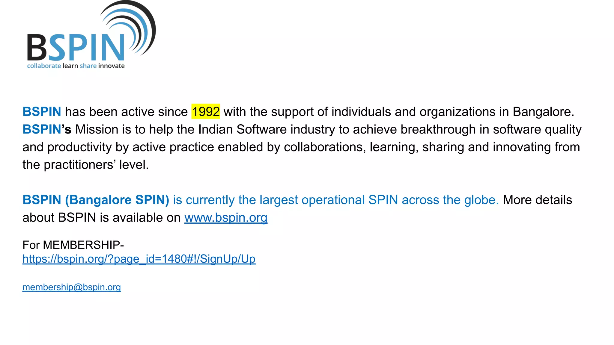 BSPIN has been active since 1992 with the support of individuals and organizations in Bangalore.
BSPIN’s Mission is to help the Indian Software industry to achieve breakthrough in software quality
and productivity by active practice enabled by collaborations, learning, sharing and innovating from
the practitioners’ level.
BSPIN (Bangalore SPIN) is currently the largest operational SPIN across the globe. More details
about BSPIN is available on www.bspin.org
For MEMBERSHIP-
https://bspin.org/?page_id=1480#!/SignUp/Up
membership@bspin.org
 