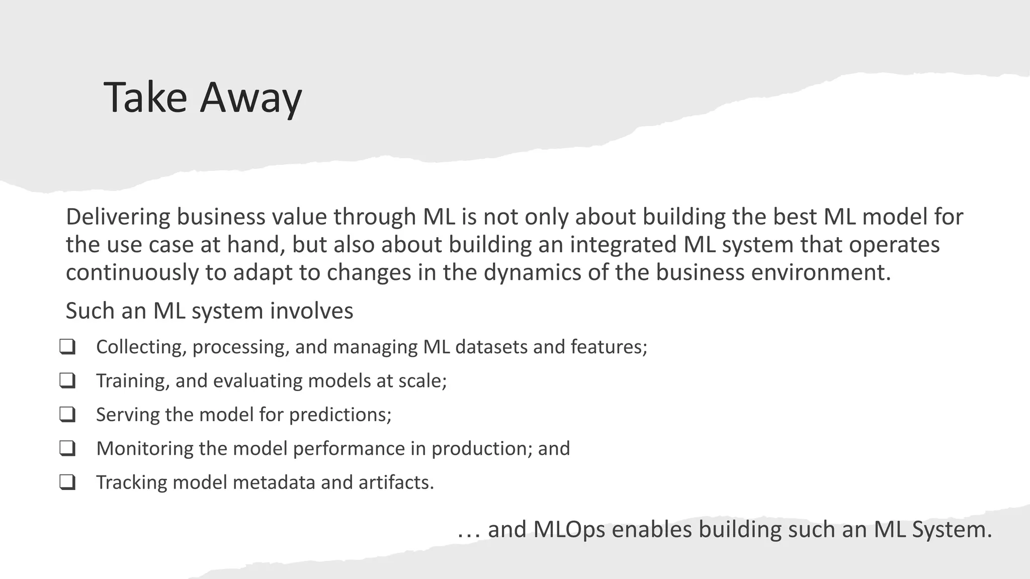Take Away
Delivering business value through ML is not only about building the best ML model for
the use case at hand, but also about building an integrated ML system that operates
continuously to adapt to changes in the dynamics of the business environment.
Such an ML system involves
❑ Collecting, processing, and managing ML datasets and features;
❑ Training, and evaluating models at scale;
❑ Serving the model for predictions;
❑ Monitoring the model performance in production; and
❑ Tracking model metadata and artifacts.
… and MLOps enables building such an ML System.
 