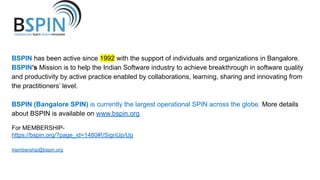 BSPIN has been active since 1992 with the support of individuals and organizations in Bangalore.
BSPIN’s Mission is to help the Indian Software industry to achieve breakthrough in software quality
and productivity by active practice enabled by collaborations, learning, sharing and innovating from
the practitioners’ level.
BSPIN (Bangalore SPIN) is currently the largest operational SPIN across the globe. More details
about BSPIN is available on www.bspin.org
For MEMBERSHIP-
https://bspin.org/?page_id=1480#!/SignUp/Up
membership@bspin.org
 