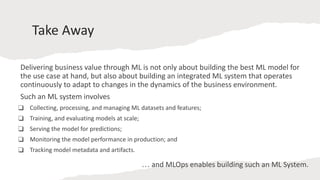 Take Away
Delivering business value through ML is not only about building the best ML model for
the use case at hand, but also about building an integrated ML system that operates
continuously to adapt to changes in the dynamics of the business environment.
Such an ML system involves
❑ Collecting, processing, and managing ML datasets and features;
❑ Training, and evaluating models at scale;
❑ Serving the model for predictions;
❑ Monitoring the model performance in production; and
❑ Tracking model metadata and artifacts.
… and MLOps enables building such an ML System.
 