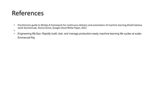 References
• Practitioners guide to MLOps:A framework for continuous delivery and automation of machine learning.Khalid Salama,
Jarek Kazmierczak, Donna Schut, Google Cloud White Paper, 2021
•
• Engineering MLOps: Rapidly build, test, and manage production-ready machine learning life cycles at scale-
Emmanuel Raj
 
