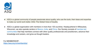 ● ASQ is a global community of people passionate about quality, who use the tools, their ideas and expertise
to make our world work better. ASQ: The Global Voice of Quality.
● ASQ is a global organization with members in more than 130 countries. Headquartered in Milwaukee,
Wisconsin, we also operate centers in Mexico, India, and China. Our Society consists of member-led
communities that help members connect with other quality professionals and practitioners, advance their
knowledge and careers, and grow as thought leaders.
For MEMBERSHIP-
https://asq.org.in/membership/
 