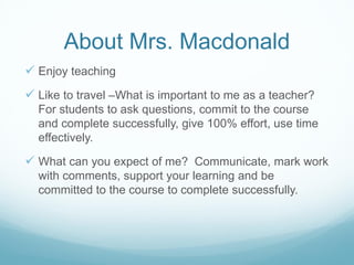 About Mrs. Macdonald
 Enjoy teaching
 Like to travel –What is important to me as a teacher?
For students to ask questions, commit to the course
and complete successfully, give 100% effort, use time
effectively.

 What can you expect of me? Communicate, mark work
with comments, support your learning and be
committed to the course to complete successfully.

 