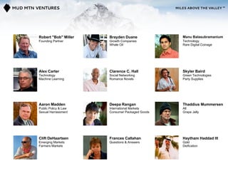 Robert "Bob" Miller   Brayden Duane             Manu Balasubramanium
Founding Partner      Growth Companies          Technology
                      Whale Oil                 Rare Digital Coinage




Alex Carter           Clarence C. Hall          Skyler Baird
Technology            Social Networking         Green Technologies
Machine Learning      Romance Novels            Party Supplies




Aaron Madden          Deepa Rangan              Thaddius Mummersen
Public Policy & Law   International Markets     All
Sexual Harrassment    Consumer Packaged Goods   Grape Jelly




Clift DeHaartsen      Frances Callahan          Haytham Haddad III
Emerging Markets      Questions & Answers       Gold
Farmers Markets                                 Deification
 