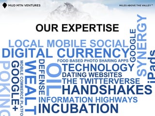 SYNERGY
                                    OUR EXPERTISE




                                                                              GOOGLE
LOCAL MOBILE SOCIAL
DIGITAL CURRENCY
                                    DEFENSE

                                              FOOD BASED PHOTO SHARING APPS
                        WEALTH
GOOGLE+
          MOBILE COMMERCE PLATFOR




                                        OIL
                                               TECHNOLOGY
                                               DATING WEBSITES
                                               THE TWITTERVERSE
                                         HANDSHAKES
                                    INFORMATION HIGHWAYS
                                    INCUBATION
 
