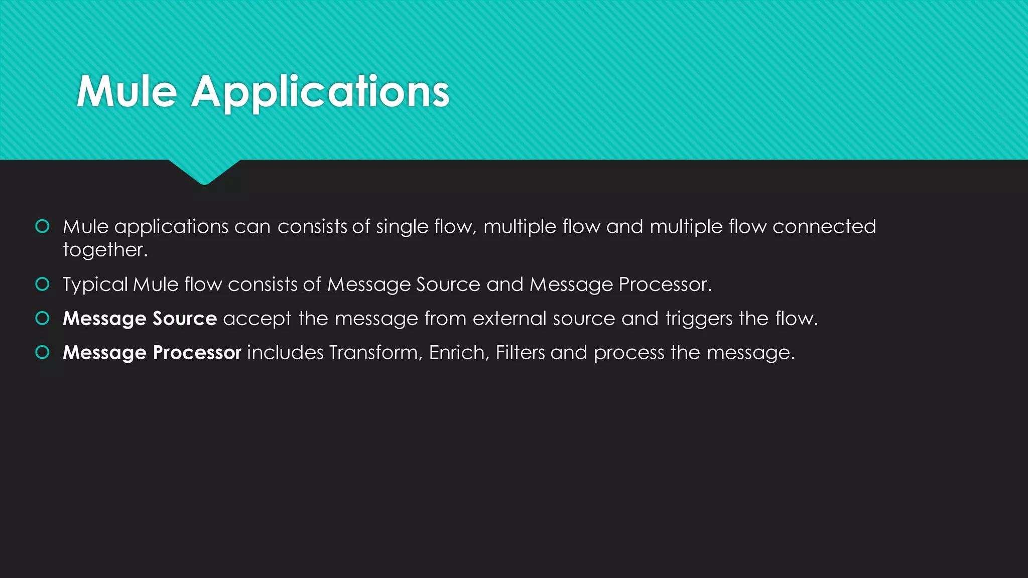 Mule Applications • Mule applications can consists of single flow, multiple flow and multiple flow connected together. • Typical Mule flow consists of Message Source and Message Processor. • Message Source accept the message from external source and triggers the flow. • Message Processor includesTransform, Enrich, Filters and process the message. 
