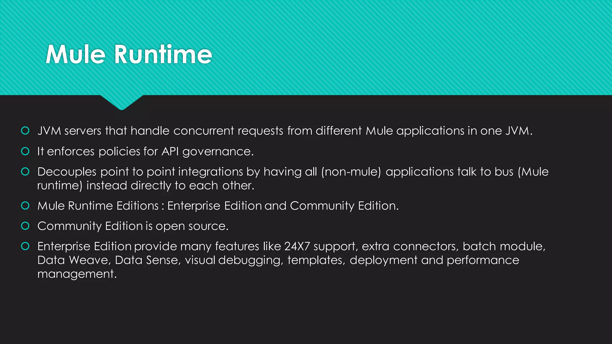 Mule Runtime • JVM servers that handleconcurrent requests from differentMule applications inoneJVM. • It enforces policiesforAPI governance. • Decouples pointto pointintegrationsby havingall (non-mule)applicationstalk to bus (Mule runtime) instead directly to each other. • Mule RuntimeEditions: Enterprise EditionandCommunityEdition. • CommunityEditionis open source. • Enterprise Editionprovidemany features like 24X7 support,extra connectors,batch module, DataWeave, DataSense, visual debugging,templates,deploymentand performance management. 