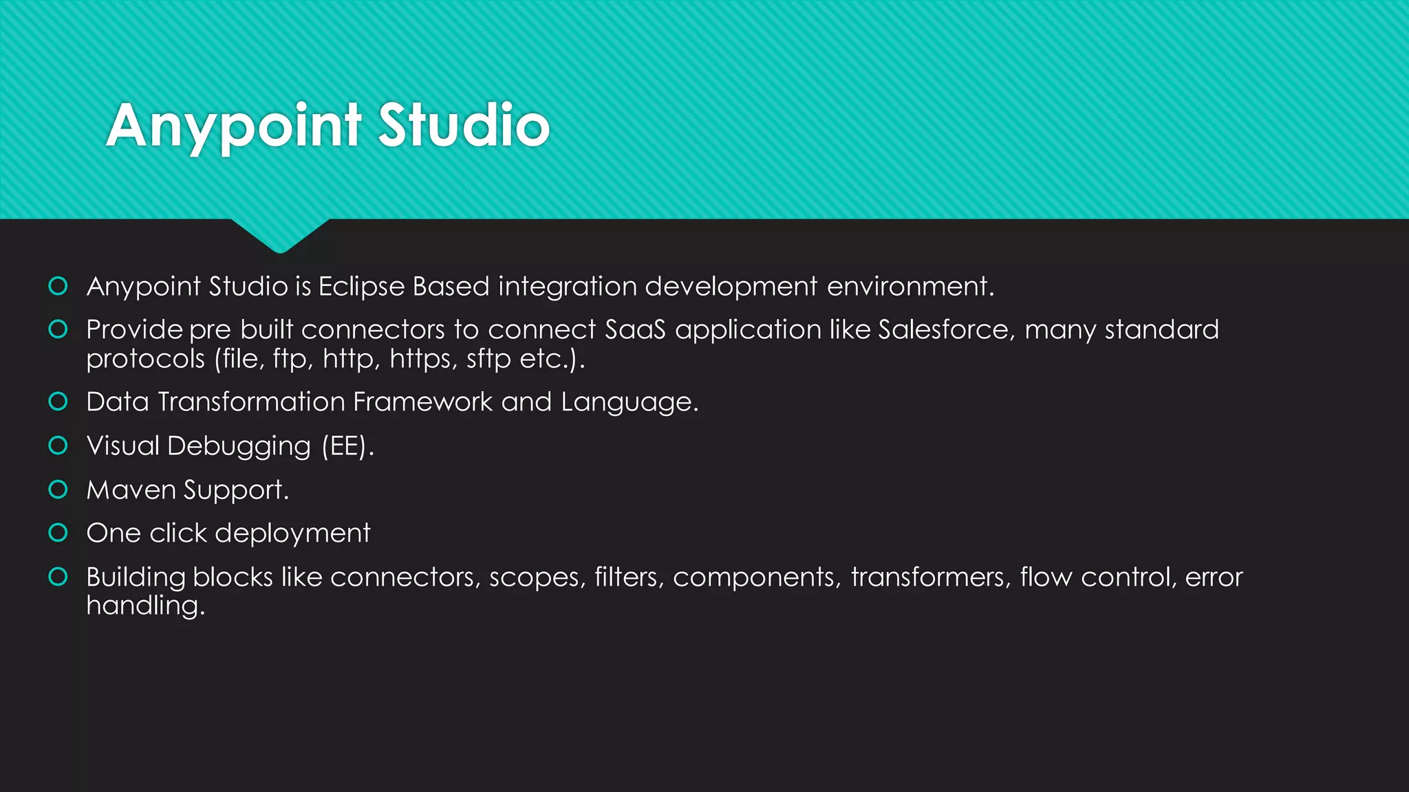 Anypoint Studio • Anypoint Studio is Eclipse Based integration development environment. • Provide pre built connectors to connect SaaS application like Salesforce, many standard protocols (file, ftp, http, https, sftp etc.). • Data Transformation Framework and Language. • Visual Debugging (EE). • Maven Support. • One click deployment • Building blocks like connectors, scopes, filters, components, transformers, flow control, error handling. 