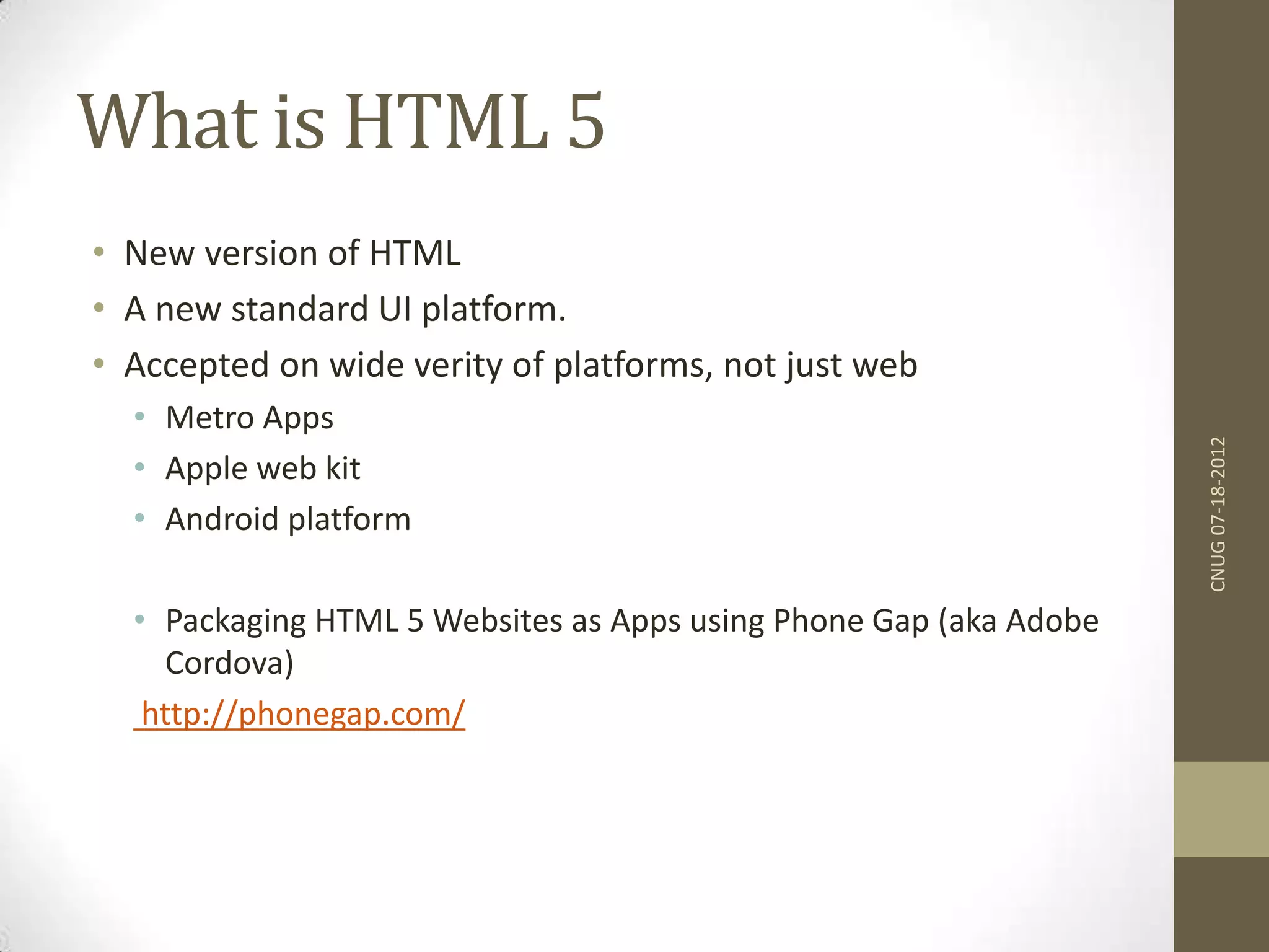 What is HTML 5 • New version of HTML • A new standard UI platform. • Accepted on wide verity of platforms, not just web • Metro Apps • Apple web kit • Android platform • Packaging HTML 5 Websites as Apps using Phone Gap (aka Adobe Cordova) http://phonegap.com/ CNUG07-18-2012 