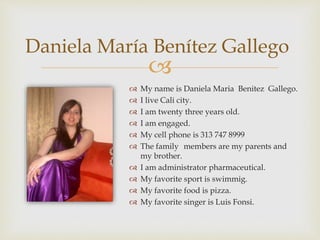 
Daniela María Benítez Gallego
 My name is Daniela Maria Benitez Gallego.
 I live Cali city.
 I am twenty three years old.
 I am engaged.
 My cell phone is 313 747 8999
 The family members are my parents and
my brother.
 I am administrator pharmaceutical.
 My favorite sport is swimmig.
 My favorite food is pizza.
 My favorite singer is Luis Fonsi.
 