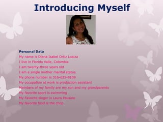 Introducing Myself
Personal Data
My name is Diana Isabel Ortiz Loaiza
I live in Florida Valle, Colombia
I am twenty-three years old
I am a single mother marital status
My phone number is 316-625-8109
My occupation at work is production assistant
Members of my family are my son and my grandparents
My favorite sport is swimming
My Favorite singer is Laura Pausine
My favorite food is the chop
 