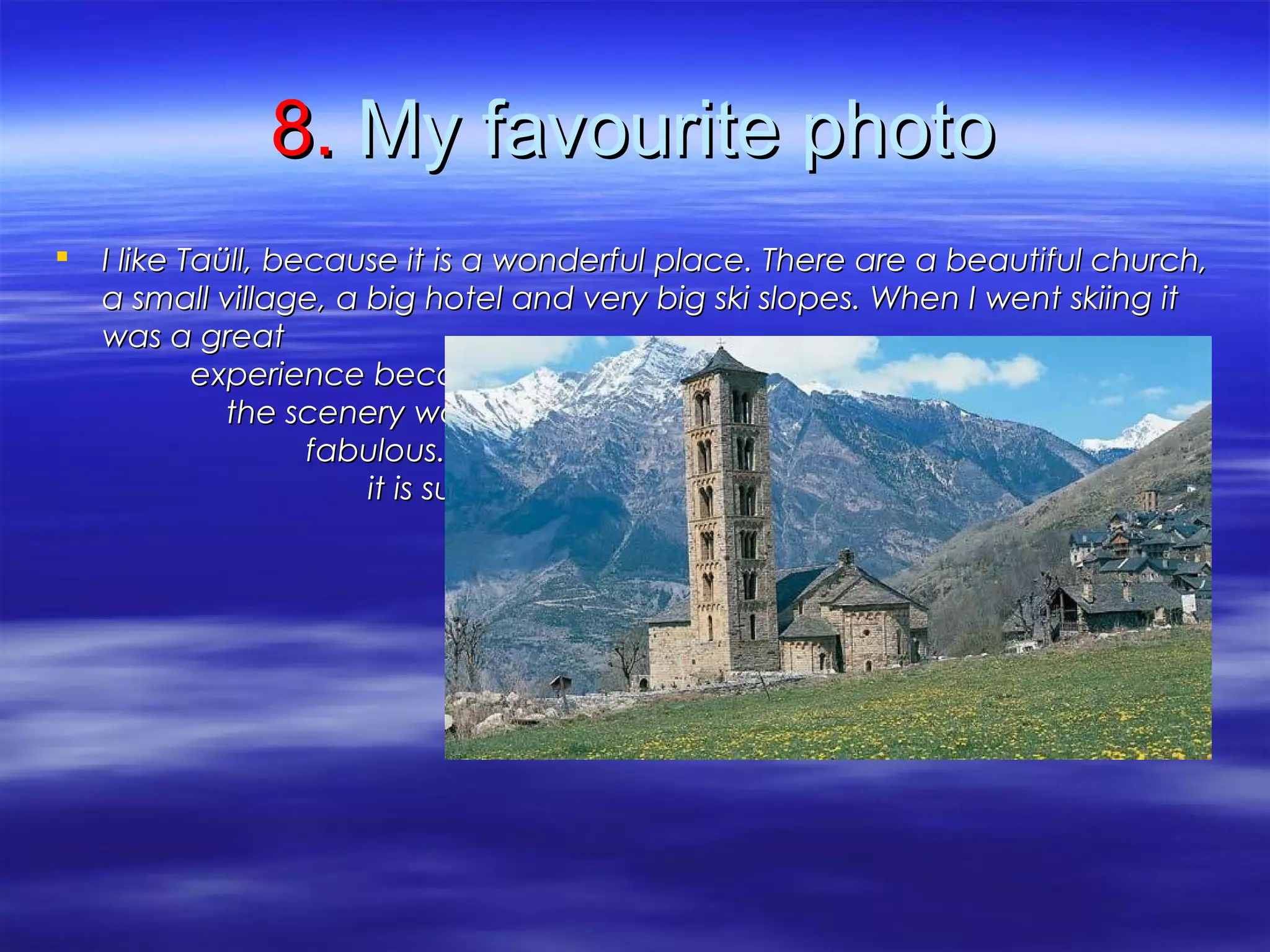 8.8. My favourite photoMy favourite photo
 I like Taüll, because it is a wonderful place. There are a beautiful church,I like Taüll, because it is a wonderful place. There are a beautiful church,
a small village, a big hotel and very big ski slopes. When I went skiing ita small village, a big hotel and very big ski slopes. When I went skiing it
was a greatwas a great
experience becauseexperience because
the scenery wasthe scenery was
fabulous. In the photofabulous. In the photo
it is sunny, but it wasit is sunny, but it was
usually cloudy.usually cloudy.
 