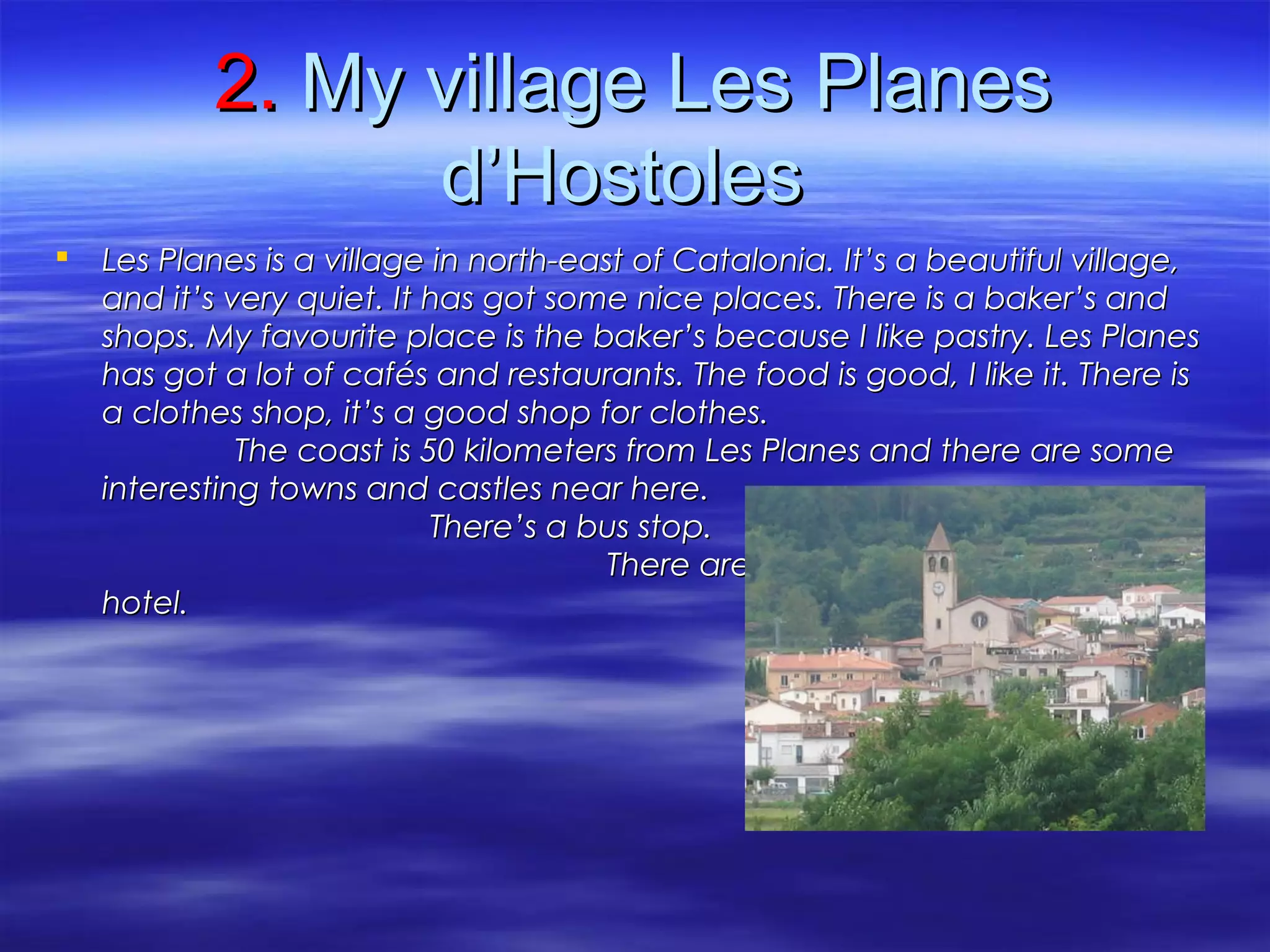 2.2. My village LesMy village Les PlanesPlanes
d’Hostolesd’Hostoles
 Les Planes is aLes Planes is a village in north-east of Catalonia. It’s a beautiful village,village in north-east of Catalonia. It’s a beautiful village,
and it’s very quiet. It has got some nice places. There is a baker’s andand it’s very quiet. It has got some nice places. There is a baker’s and
shops. My favourite place is the baker’s because I like pastry. Les Planesshops. My favourite place is the baker’s because I like pastry. Les Planes
has got a lot of cafés and restaurants. The food is good, I like it. There ishas got a lot of cafés and restaurants. The food is good, I like it. There is
a clothes shop, it’s a good shop for clothes.a clothes shop, it’s a good shop for clothes.
The coast is 50 kilometers from Les Planes and there are someThe coast is 50 kilometers from Les Planes and there are some
interesting towns and castles near here.interesting towns and castles near here.
There’s a bus stop.There’s a bus stop.
There are two campsites and oneThere are two campsites and one
hotel.hotel.
 