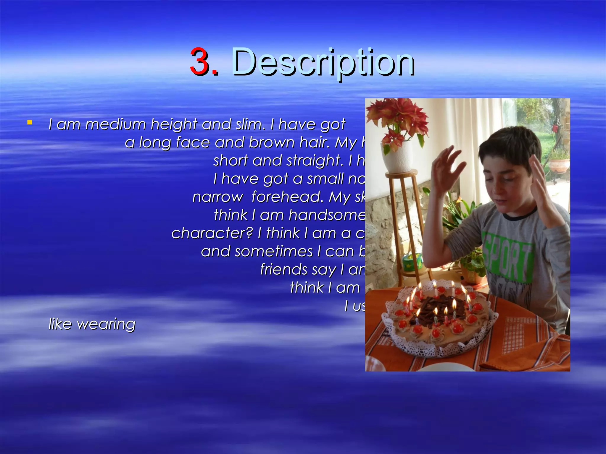 3.3. DescriptionDescription
 I am medium height and slim. I have gotI am medium height and slim. I have got
a long face and brown hair. My hair isa long face and brown hair. My hair is
short and straight. I have got blue eyes.short and straight. I have got blue eyes.
I have got a small nose, thin lips and aI have got a small nose, thin lips and a
narrow forehead. My skin is fair and Inarrow forehead. My skin is fair and I
think I am handsome. How about mythink I am handsome. How about my
character? I think I am a cheerful personcharacter? I think I am a cheerful person
and sometimes I can be boring. Myand sometimes I can be boring. My
friends say I am funny and my parentsfriends say I am funny and my parents
think I am friendly.think I am friendly.
I usually wear casual clothes. II usually wear casual clothes. I
like wearing blue shoes.like wearing blue shoes.
 