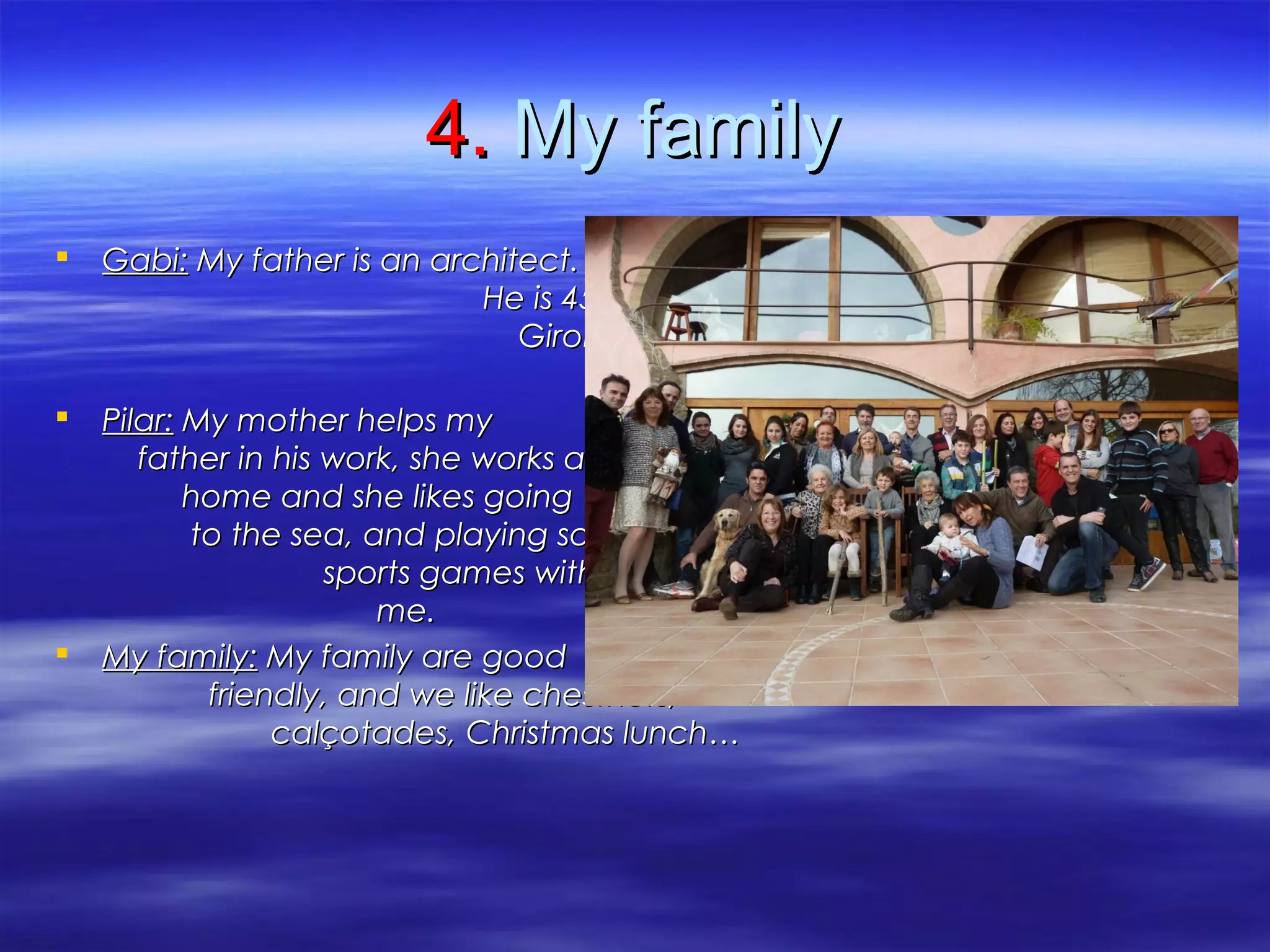 4.4. My familyMy family
 Gabi:Gabi: My father is an architect.My father is an architect.
He is 45 years old. He works inHe is 45 years old. He works in
Girona. He likes going cycling,Girona. He likes going cycling,
and building models with me.and building models with me.
 Pilar:Pilar: My mother helps myMy mother helps my
father in his work, she works atfather in his work, she works at
home and she likes goinghome and she likes going
to the sea, and playing someto the sea, and playing some
sports games with my dad andsports games with my dad and
me.me.
 My family:My family: My family are goodMy family are good
friendly, and we like chestnutsfriendly, and we like chestnuts,,
calçotadescalçotades,, Christmas lunch…Christmas lunch…
 