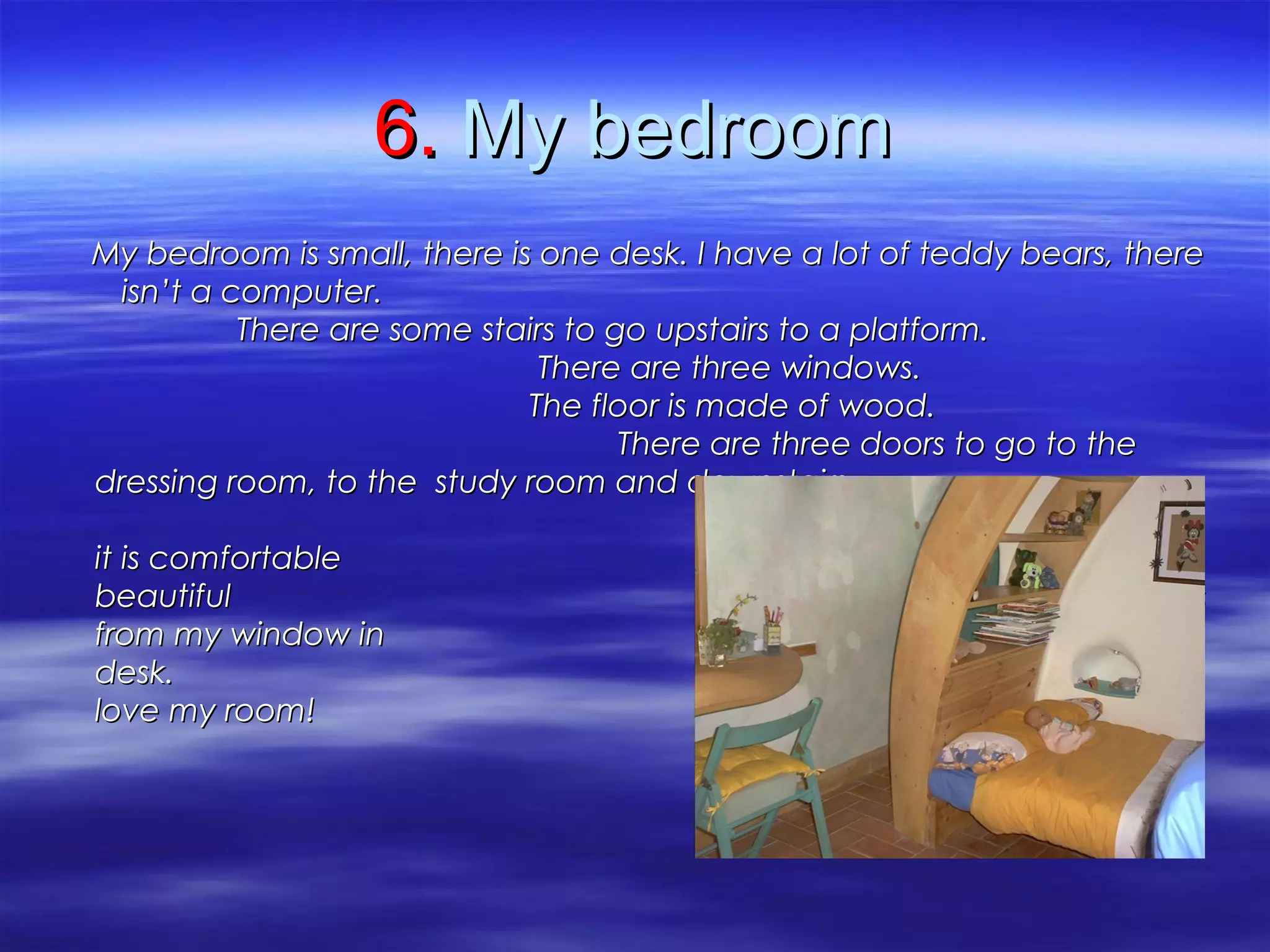 6.6. My bedroomMy bedroom
My bedroom is small, there is one desk. I have a lot of teddy bears, thereMy bedroom is small, there is one desk. I have a lot of teddy bears, there
isn’t a computer.isn’t a computer.
There are some stairs to go upstairs to a platform.There are some stairs to go upstairs to a platform.
There are three windows.There are three windows.
The floor is made of wood.The floor is made of wood.
There are three doors to go to theThere are three doors to go to the
dressing room, to the study room and downstairs.dressing room, to the study room and downstairs.
I like my bed becauseI like my bed because
it is comfortable and I can see ait is comfortable and I can see a
beautiful landscape and sightsbeautiful landscape and sights
from my window in in front of myfrom my window in in front of my
desk. Idesk. I
love my room!love my room!
 